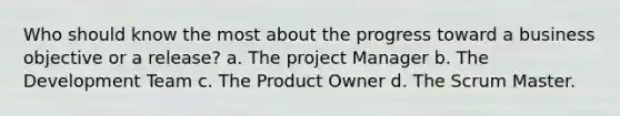 Who should know the most about the progress toward a business objective or a release? a. The project Manager b. The Development Team c. The Product Owner d. The Scrum Master.