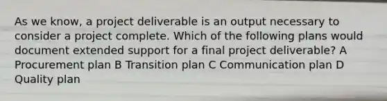 As we know, a project deliverable is an output necessary to consider a project complete. Which of the following plans would document extended support for a final project deliverable? A Procurement plan B Transition plan C Communication plan D Quality plan