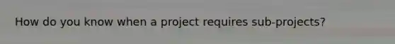 How do you know when a project requires sub-projects?