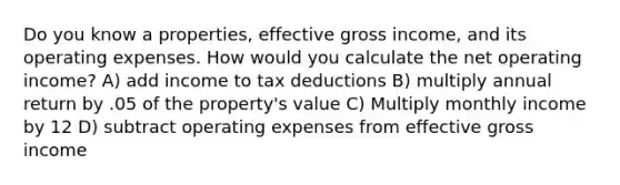 Do you know a properties, effective gross income, and its operating expenses. How would you calculate the net operating income? A) add income to tax deductions B) multiply annual return by .05 of the property's value C) Multiply monthly income by 12 D) subtract operating expenses from effective gross income