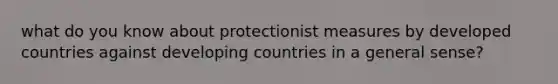 what do you know about protectionist measures by developed countries against developing countries in a general sense?