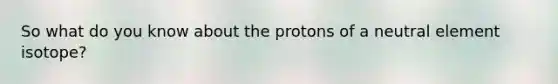 So what do you know about the protons of a neutral element isotope?