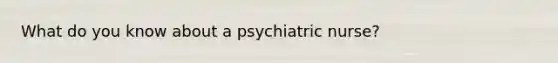 What do you know about a psychiatric nurse?