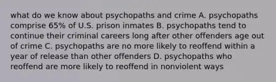 what do we know about psychopaths and crime A. psychopaths comprise 65% of U.S. prison inmates B. psychopaths tend to continue their criminal careers long after other offenders age out of crime C. psychopaths are no more likely to reoffend within a year of release than other offenders D. psychopaths who reoffend are more likely to reoffend in nonviolent ways