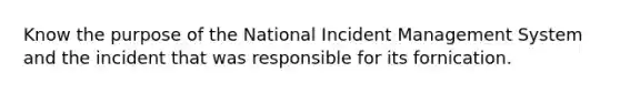 Know the purpose of the National Incident Management System and the incident that was responsible for its fornication.