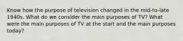 Know how the purpose of television changed in the mid-to-late 1940s. What do we consider the main purposes of TV? What were the main purposes of TV at the start and the main purposes today?