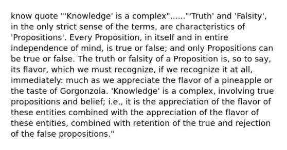 know quote "'Knowledge' is a complex"......"'Truth' and 'Falsity', in the only strict sense of the terms, are characteristics of 'Propositions'. Every Proposition, in itself and in entire independence of mind, is true or false; and only Propositions can be true or false. The truth or falsity of a Proposition is, so to say, its flavor, which we must recognize, if we recognize it at all, immediately: much as we appreciate the flavor of a pineapple or the taste of Gorgonzola. 'Knowledge' is a complex, involving true propositions and belief; i.e., it is the appreciation of the flavor of these entities combined with the appreciation of the flavor of these entities, combined with retention of the true and rejection of the false propositions."