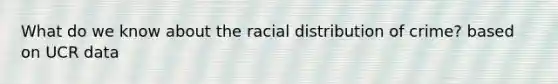 What do we know about the racial distribution of crime? based on UCR data