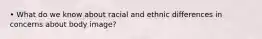 • What do we know about racial and ethnic differences in concerns about body image?