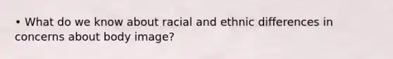 • What do we know about racial and ethnic differences in concerns about body image?