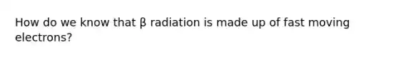 How do we know that β radiation is made up of fast moving electrons?