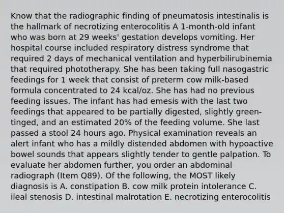 Know that the radiographic finding of pneumatosis intestinalis is the hallmark of necrotizing enterocolitis A 1-month-old infant who was born at 29 weeks' gestation develops vomiting. Her hospital course included respiratory distress syndrome that required 2 days of mechanical ventilation and hyperbilirubinemia that required phototherapy. She has been taking full nasogastric feedings for 1 week that consist of preterm cow milk-based formula concentrated to 24 kcal/oz. She has had no previous feeding issues. The infant has had emesis with the last two feedings that appeared to be partially digested, slightly green-tinged, and an estimated 20% of the feeding volume. She last passed a stool 24 hours ago. Physical examination reveals an alert infant who has a mildly distended abdomen with hypoactive bowel sounds that appears slightly tender to gentle palpation. To evaluate her abdomen further, you order an abdominal radiograph (Item Q89). Of the following, the MOST likely diagnosis is A. constipation B. cow milk protein intolerance C. ileal stenosis D. intestinal malrotation E. necrotizing enterocolitis