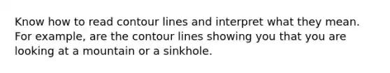 Know how to read contour lines and interpret what they mean. For example, are the contour lines showing you that you are looking at a mountain or a sinkhole.