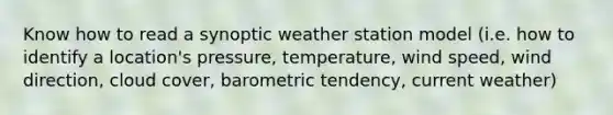 Know how to read a synoptic weather station model (i.e. how to identify a location's pressure, temperature, wind speed, wind direction, cloud cover, barometric tendency, current weather)