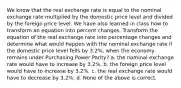 We know that the real exchange rate is equal to the nominal exchange rate multiplied by the domestic price level and divided by the foreign price level. We have also learned in class how to transform an equation into percent changes. Transform the equation of the real exchange rate into percentage changes and determine what would happen with the nominal exchange rate if the domestic price level fells by 3.2%, when the economy remains under Purchasing Power Parity? a. the nominal exchange rate would have to increase by 3.2%. b. the foreign price level would have to increase by 3.2%. c. the real exchange rate would have to decrease by 3.2%. d. None of the above is correct.