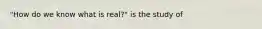 "How do we know what is real?" is the study of