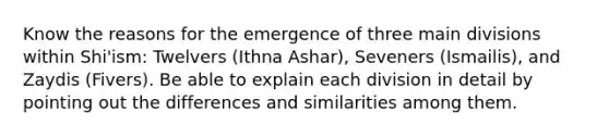 Know the reasons for the emergence of three main divisions within Shi'ism: Twelvers (Ithna Ashar), Seveners (Ismailis), and Zaydis (Fivers). Be able to explain each division in detail by pointing out the differences and similarities among them.