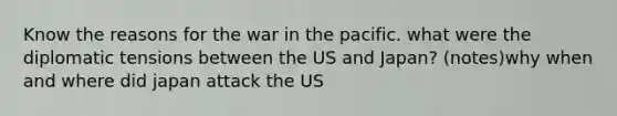 Know the reasons for the war in the pacific. what were the diplomatic tensions between the US and Japan? (notes)why when and where did japan attack the US