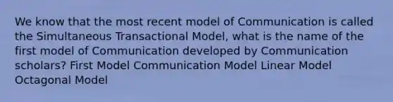 We know that the most recent model of Communication is called the Simultaneous Transactional Model, what is the name of the first model of Communication developed by Communication scholars? First Model Communication Model Linear Model Octagonal Model