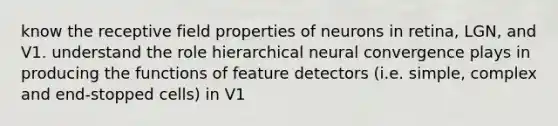 know the receptive field properties of neurons in retina, LGN, and V1. understand the role hierarchical neural convergence plays in producing the functions of feature detectors (i.e. simple, complex and end-stopped cells) in V1