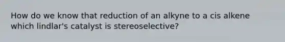 How do we know that reduction of an alkyne to a cis alkene which lindlar's catalyst is stereoselective?