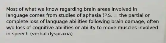 Most of what we know regarding brain areas involved in language comes from studies of aphasia (P.S. = the partial or complete loss of language abilities following brain damage, often w/o loss of cognitive abilities or ability to move muscles involved in speech (verbal dyspraxia)