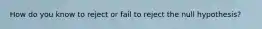 How do you know to reject or fail to reject the null hypothesis?