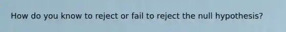 How do you know to reject or fail to reject the null hypothesis?