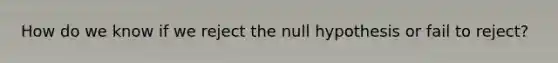 How do we know if we reject the null hypothesis or fail to reject?