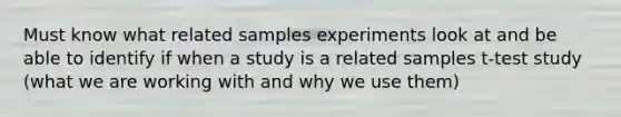 Must know what related samples experiments look at and be able to identify if when a study is a related samples t-test study (what we are working with and why we use them)