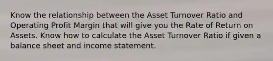 Know the relationship between the Asset Turnover Ratio and Operating Profit Margin that will give you the Rate of Return on Assets. Know how to calculate the Asset Turnover Ratio if given a balance sheet and income statement.