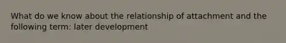 What do we know about the relationship of attachment and the following term: later development