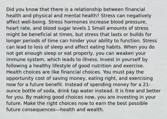 Did you know that there is a relationship between financial health and physical and mental health? Stress can negatively affect well-being. Stress hormones increase blood pressure, heart rate, and blood sugar levels.1 Small amounts of stress might be beneficial at times, but stress that lasts or builds for longer periods of time can hinder your ability to function. Stress can lead to loss of sleep and affect eating habits. When you do not get enough sleep or eat properly, you can weaken your immune system, which leads to illness. Invest in yourself by following a healthy lifestyle of good nutrition and exercise. Health choices are like financial choices. You must pay the opportunity cost of saving money, eating right, and exercising now for a future benefit. Instead of spending money for a 21-ounce bottle of soda, drink tap water instead. It is free and better for you. By making good choices now, you are investing in your future. Make the right choices now to earn the best possible future consequences—health and wealth.