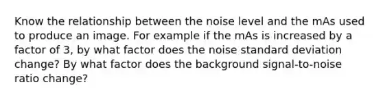 Know the relationship between the noise level and the mAs used to produce an image. For example if the mAs is increased by a factor of 3, by what factor does the noise standard deviation change? By what factor does the background signal-to-noise ratio change?