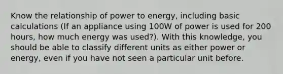 Know the relationship of power to energy, including basic calculations (If an appliance using 100W of power is used for 200 hours, how much energy was used?). With this knowledge, you should be able to classify different units as either power or energy, even if you have not seen a particular unit before.