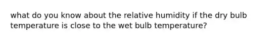 what do you know about the relative humidity if the dry bulb temperature is close to the wet bulb temperature?