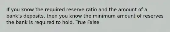 If you know the required reserve ratio and the amount of a bank's deposits, then you know the minimum amount of reserves the bank is required to hold. True False