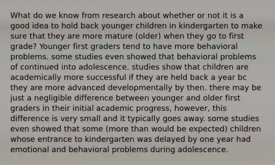 What do we know from research about whether or not it is a good idea to hold back younger children in kindergarten to make sure that they are more mature (older) when they go to first grade? Younger first graders tend to have more behavioral problems. some studies even showed that behavioral problems of continued into adolescence. studies show that children are academically more successful if they are held back a year bc they are more advanced developmentally by then. there may be just a negligible difference between younger and older first graders in their initial academic progress, however, this difference is very small and it typically goes away. some studies even showed that some (more than would be expected) children whose entrance to kindergarten was delayed by one year had emotional and behavioral problems during adolescence.