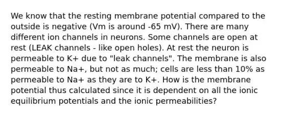 We know that the resting membrane potential compared to the outside is negative (Vm is around -65 mV). There are many different ion channels in neurons. Some channels are open at rest (LEAK channels - like open holes). At rest the neuron is permeable to K+ due to "leak channels". The membrane is also permeable to Na+, but not as much; cells are less than 10% as permeable to Na+ as they are to K+. How is the membrane potential thus calculated since it is dependent on all the ionic equilibrium potentials and the ionic permeabilities?