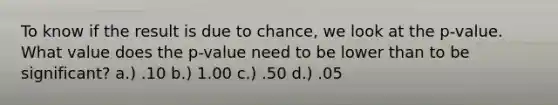 To know if the result is due to chance, we look at the p-value. What value does the p-value need to be lower than to be significant? a.) .10 b.) 1.00 c.) .50 d.) .05