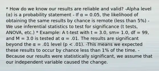 * How do we know our results are reliable and valid? -Alpha level (α) is a probability statement - If α = 0.05, the likelihood of obtaining the same results by chance is remote (less than 5%) -We use inferential statistics to test for significance (t tests, ANOVA, etc.) * Example: A t-test with t = 3.0, sm= 1.0, df = 99, and M = 3.0 is tested at α = .01. The results are significant beyond the α = .01 level (p < .01). -This means we expected these results to occur by chance less than 1% of the time. -Because our results were statistically significant, we assume that our independent variable caused the change.