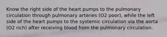 Know the right side of the heart pumps to the pulmonary circulation through pulmonary arteries (O2 poor), while the left side of the heart pumps to the systemic circulation via the aorta (O2 rich) after receiving blood from the pulmonary circulation.