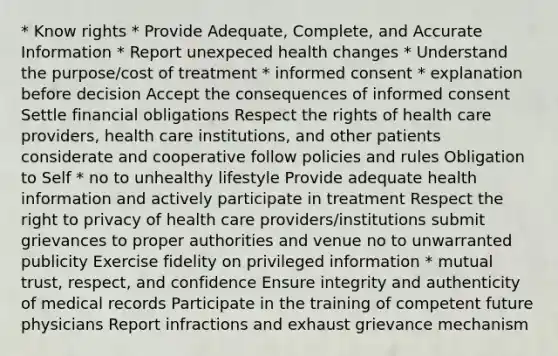 * Know rights * Provide Adequate, Complete, and Accurate Information * Report unexpeced health changes * Understand the purpose/cost of treatment * informed consent * explanation before decision Accept the consequences of informed consent Settle financial obligations Respect the rights of health care providers, health care institutions, and other patients considerate and cooperative follow policies and rules Obligation to Self * no to unhealthy lifestyle Provide adequate health information and actively participate in treatment Respect the right to privacy of health care providers/institutions submit grievances to proper authorities and venue no to unwarranted publicity Exercise fidelity on privileged information * mutual trust, respect, and confidence Ensure integrity and authenticity of medical records Participate in the training of competent future physicians Report infractions and exhaust grievance mechanism