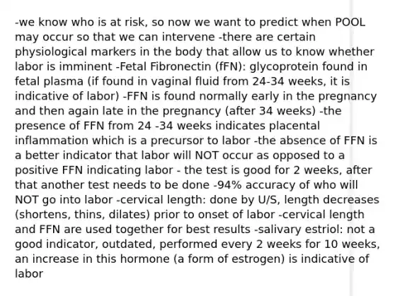 -we know who is at risk, so now we want to predict when POOL may occur so that we can intervene -there are certain physiological markers in the body that allow us to know whether labor is imminent -Fetal Fibronectin (fFN): glycoprotein found in fetal plasma (if found in vaginal fluid from 24-34 weeks, it is indicative of labor) -FFN is found normally early in the pregnancy and then again late in the pregnancy (after 34 weeks) -the presence of FFN from 24 -34 weeks indicates placental inflammation which is a precursor to labor -the absence of FFN is a better indicator that labor will NOT occur as opposed to a positive FFN indicating labor - the test is good for 2 weeks, after that another test needs to be done -94% accuracy of who will NOT go into labor -cervical length: done by U/S, length decreases (shortens, thins, dilates) prior to onset of labor -cervical length and FFN are used together for best results -salivary estriol: not a good indicator, outdated, performed every 2 weeks for 10 weeks, an increase in this hormone (a form of estrogen) is indicative of labor