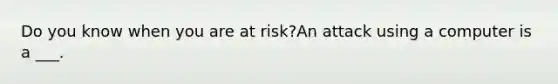 Do you know when you are at risk?An attack using a computer is a ___.