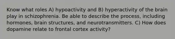 Know what roles A) hypoactivity and B) hyperactivity of the brain play in schizophrenia. Be able to describe the process, including hormones, brain structures, and neurotransmitters. C) How does dopamine relate to frontal cortex activity?