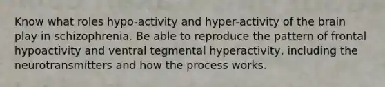 Know what roles hypo-activity and hyper-activity of <a href='https://www.questionai.com/knowledge/kLMtJeqKp6-the-brain' class='anchor-knowledge'>the brain</a> play in schizophrenia. Be able to reproduce the pattern of frontal hypoactivity and ventral tegmental hyperactivity, including the neurotransmitters and how the process works.