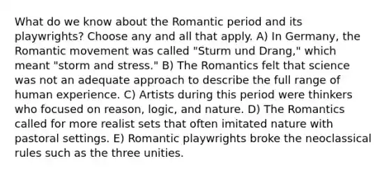 What do we know about the Romantic period and its playwrights? Choose any and all that apply. A) In Germany, the Romantic movement was called "Sturm und Drang," which meant "storm and stress." B) The Romantics felt that science was not an adequate approach to describe the full range of human experience. C) Artists during this period were thinkers who focused on reason, logic, and nature. D) The Romantics called for more realist sets that often imitated nature with pastoral settings. E) Romantic playwrights broke the neoclassical rules such as the three unities.