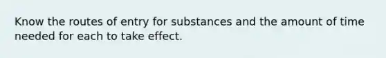 Know the routes of entry for substances and the amount of time needed for each to take effect.