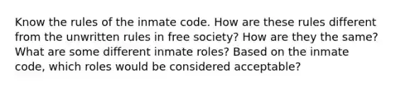 Know the rules of the inmate code. How are these rules different from the unwritten rules in free society? How are they the same? What are some different inmate roles? Based on the inmate code, which roles would be considered acceptable?